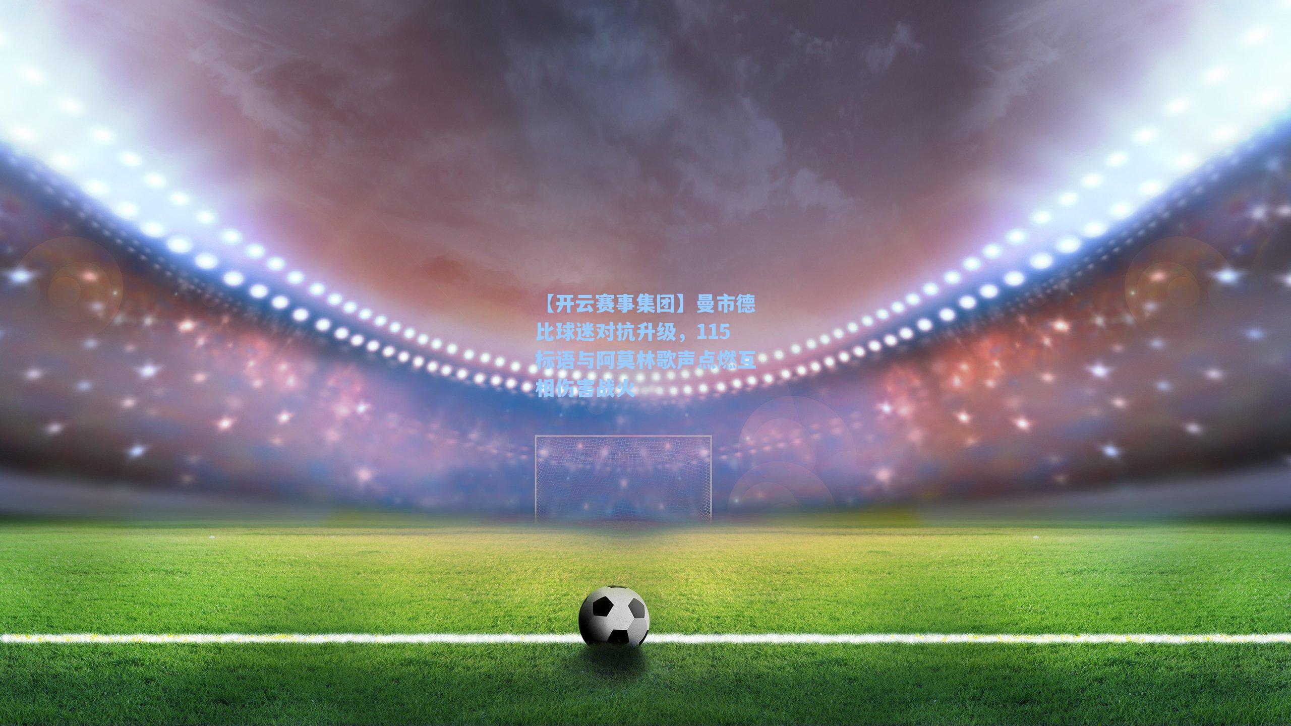 曼市德比球迷对抗升级，115标语与阿莫林歌声点燃互相伤害战火