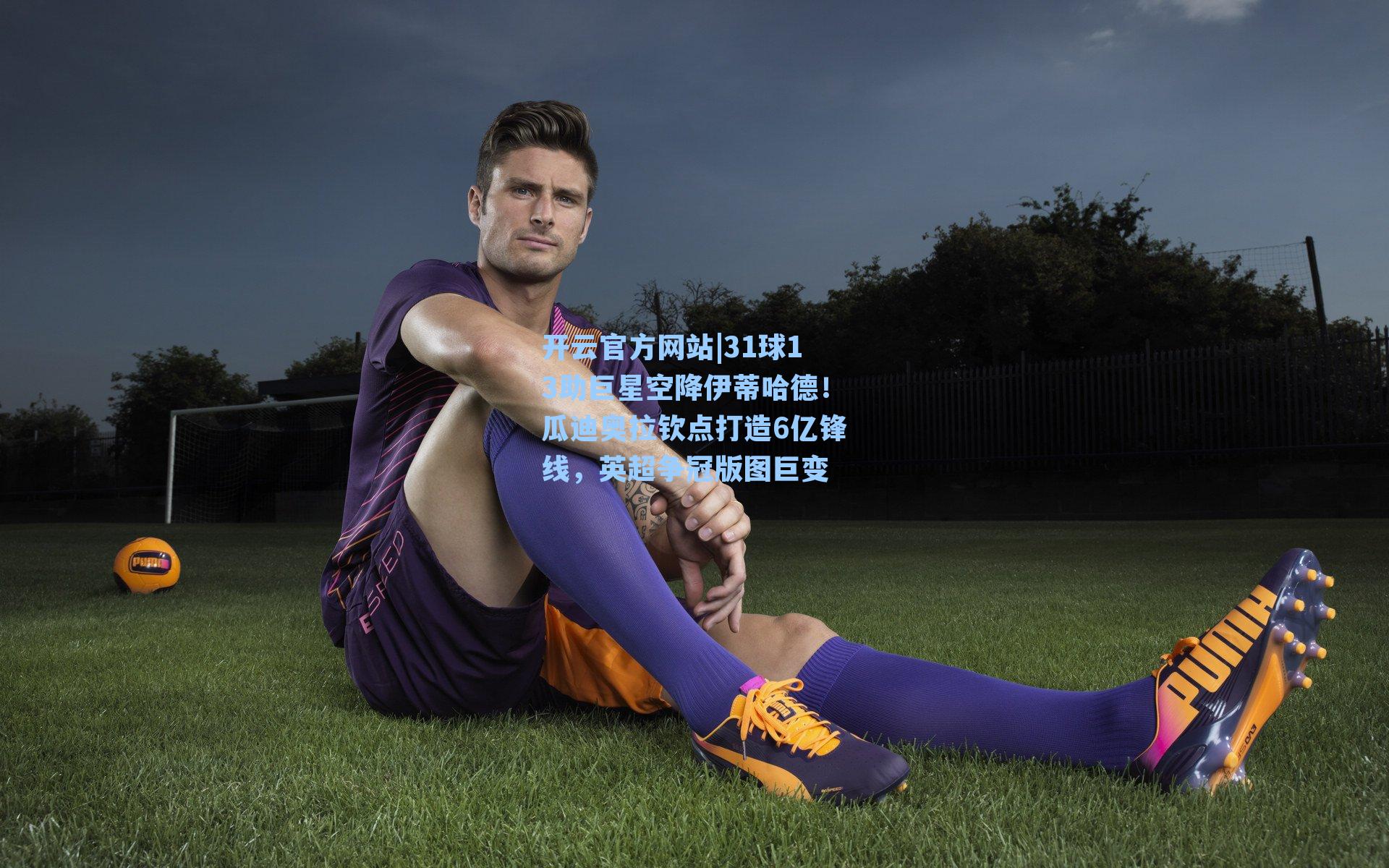 31球13助巨星空降伊蒂哈德！瓜迪奥拉钦点打造6亿锋线，英超争冠版图巨变